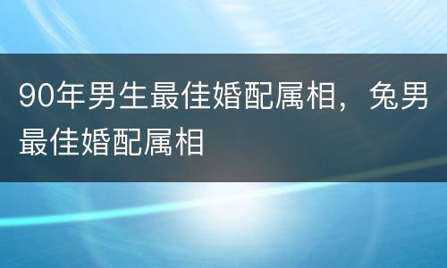 90年男生最佳婚配属相，兔男最佳婚配属相
