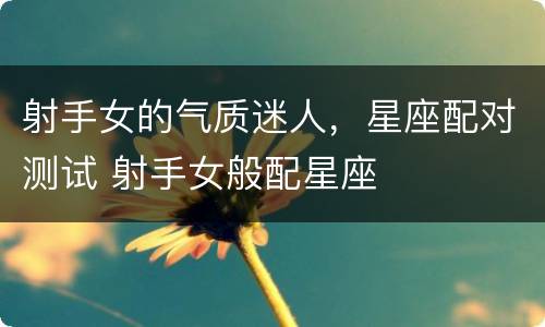 射手女的气质迷人，星座配对测试 射手女般配星座