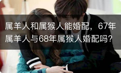 属羊人和属猴人能婚配，67年属羊人与68年属猴人婚配吗?