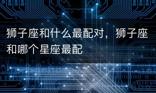 狮子座和什么最配对，狮子座和哪个星座最配