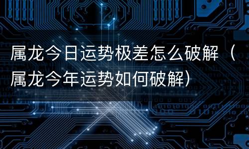 属龙今日运势极差怎么破解（属龙今年运势如何破解）