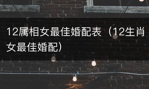 12属相女最佳婚配表（12生肖女最佳婚配）