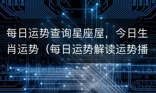 每日运势查询星座屋，今日生肖运势（每日运势解读运势播报）