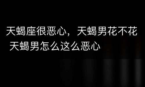 天蝎座很恶心，天蝎男花不花 天蝎男怎么这么恶心