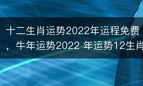 十二生肖运势2022年运程免费，牛年运势2022 年运势12生肖运势