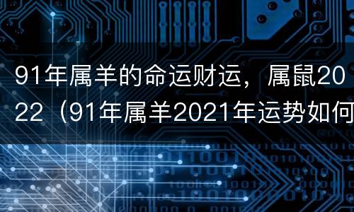 91年属羊的命运财运，属鼠2022（91年属羊2021年运势如何）
