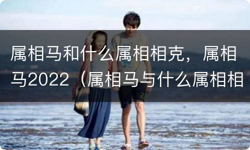 属相马和什么属相相克，属相马2022（属相马与什么属相相克）