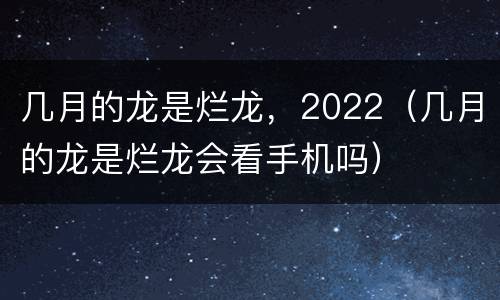 几月的龙是烂龙，2022（几月的龙是烂龙会看手机吗）