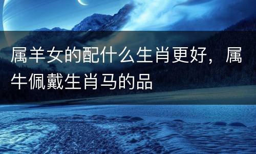 属羊女的配什么生肖更好，属牛佩戴生肖马的品