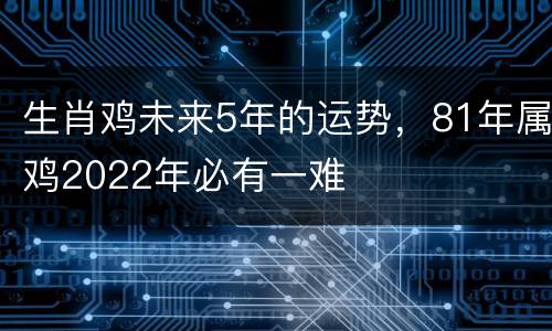 生肖鸡未来5年的运势，81年属鸡2022年必有一难