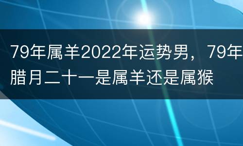 79年属羊2022年运势男，79年腊月二十一是属羊还是属猴