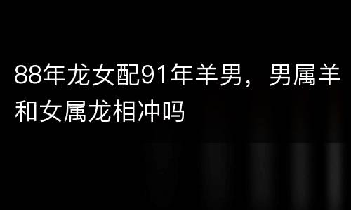 88年龙女配91年羊男，男属羊和女属龙相冲吗