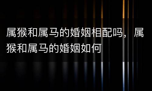 属猴和属马的婚姻相配吗，属猴和属马的婚姻如何