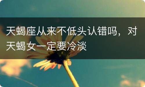 天蝎座从来不低头认错吗，对天蝎女一定要冷淡