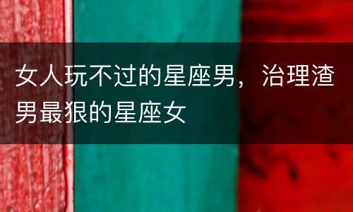 女人玩不过的星座男，治理渣男最狠的星座女