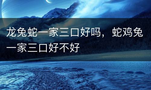 龙兔蛇一家三口好吗，蛇鸡兔一家三口好不好