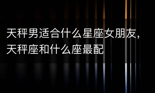 天秤男适合什么星座女朋友，天秤座和什么座最配