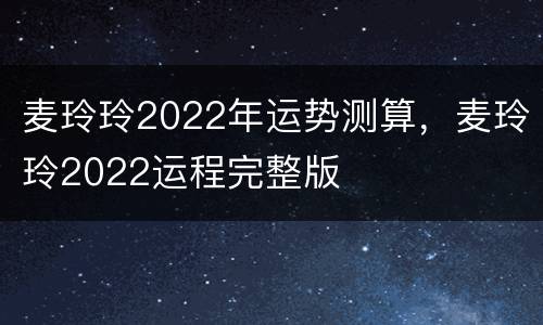 麦玲玲2022年运势测算，麦玲玲2022运程完整版