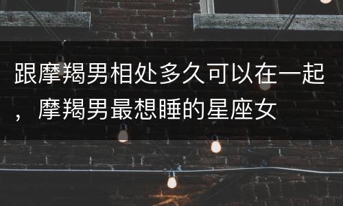 跟摩羯男相处多久可以在一起，摩羯男最想睡的星座女