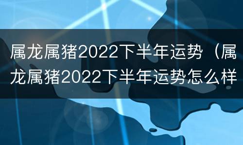 属龙属猪2022下半年运势（属龙属猪2022下半年运势怎么样）