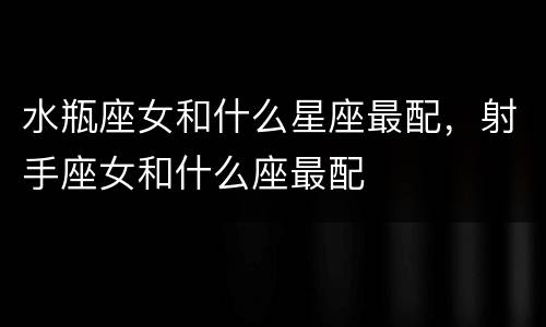 水瓶座女和什么星座最配，射手座女和什么座最配