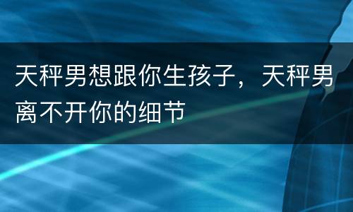天秤男想跟你生孩子，天秤男离不开你的细节