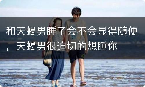 和天蝎男睡了会不会显得随便，天蝎男很迫切的想睡你