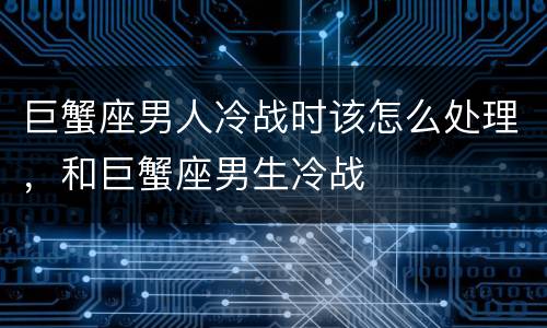 巨蟹座男人冷战时该怎么处理，和巨蟹座男生冷战