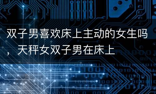 双子男喜欢床上主动的女生吗，天秤女双子男在床上