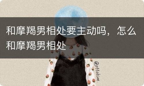 和摩羯男相处要主动吗，怎么和摩羯男相处