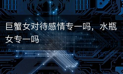 巨蟹女对待感情专一吗，水瓶女专一吗