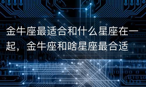 金牛座最适合和什么星座在一起，金牛座和啥星座最合适