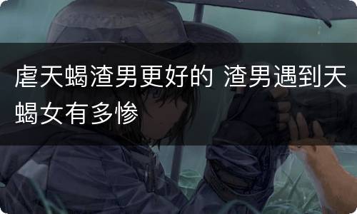 虐天蝎渣男更好的 渣男遇到天蝎女有多惨