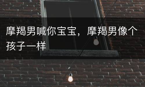 摩羯男喊你宝宝，摩羯男像个孩子一样