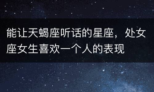 能让天蝎座听话的星座，处女座女生喜欢一个人的表现
