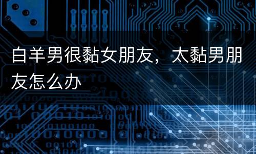 白羊男很黏女朋友，太黏男朋友怎么办