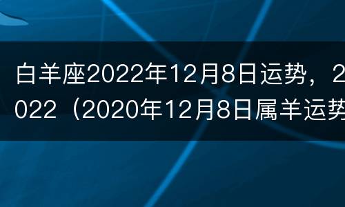 白羊座2022年12月8日运势，2022（2020年12月8日属羊运势）