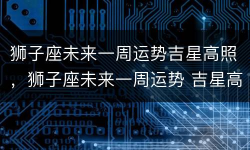 狮子座未来一周运势吉星高照，狮子座未来一周运势 吉星高照