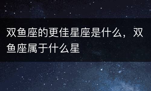 双鱼座的更佳星座是什么，双鱼座属于什么星