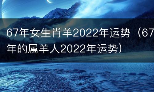 67年女生肖羊2022年运势（67年的属羊人2022年运势）