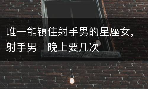唯一能镇住射手男的星座女，射手男一晚上要几次