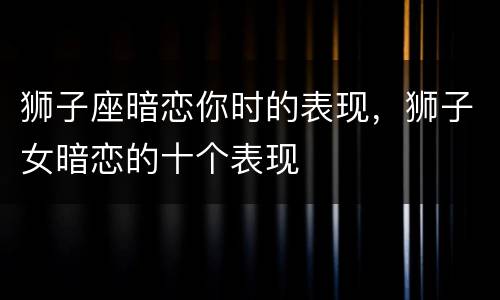 狮子座暗恋你时的表现，狮子女暗恋的十个表现