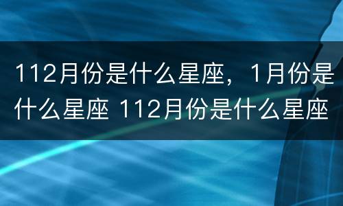 112月份是什么星座，1月份是什么星座 112月份是什么星座,1月份是什么星座呢