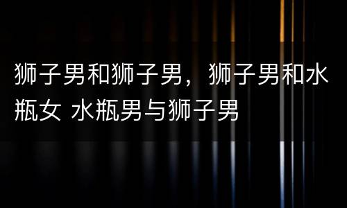 狮子男和狮子男，狮子男和水瓶女 水瓶男与狮子男