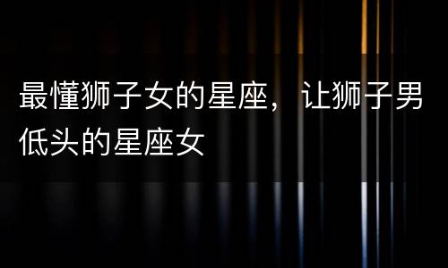 最懂狮子女的星座，让狮子男低头的星座女