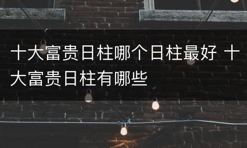 十大富贵日柱哪个日柱最好 十大富贵日柱有哪些