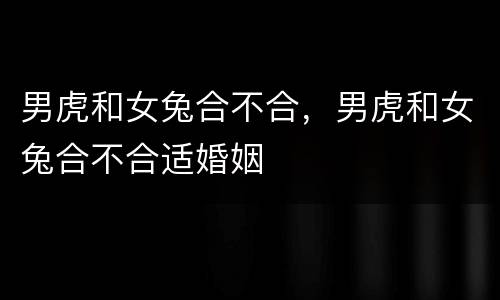 男虎和女兔合不合，男虎和女兔合不合适婚姻
