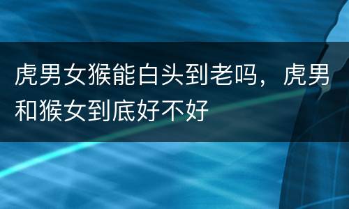 虎男女猴能白头到老吗，虎男和猴女到底好不好