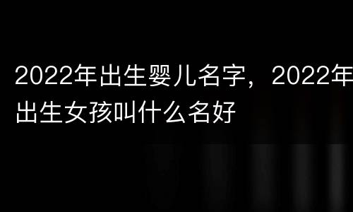 2022年出生婴儿名字，2022年出生女孩叫什么名好