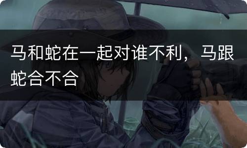 马和蛇在一起对谁不利，马跟蛇合不合